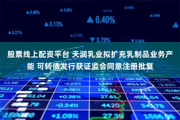股票线上配资平台 天润乳业拟扩充乳制品业务产能 可转债发行获证监会同意注册批复