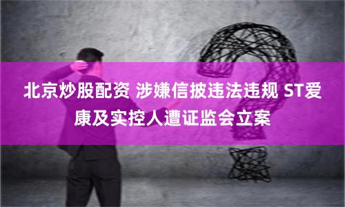 北京炒股配资 涉嫌信披违法违规 ST爱康及实控人遭证监会立案